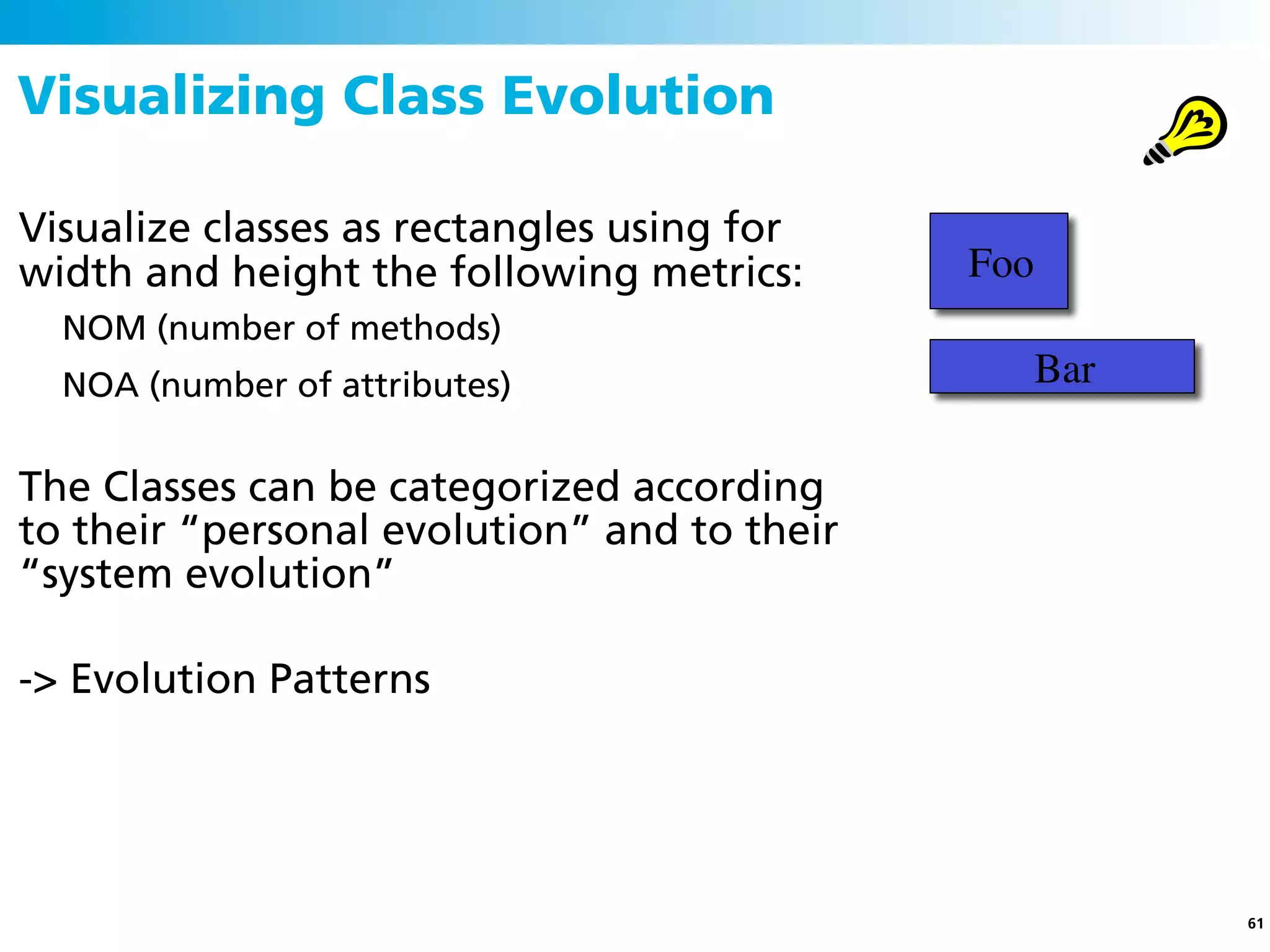 Visualizing Class Evolution

Visualize classes as rectangles using for
width and height the following metrics:      Foo
  NOM (number of methods)
  NOA (number of attributes)                       Bar

The Classes can be categorized according
to their “personal evolution” and to their
“system evolution”

-> Evolution Patterns




                                                         61
 