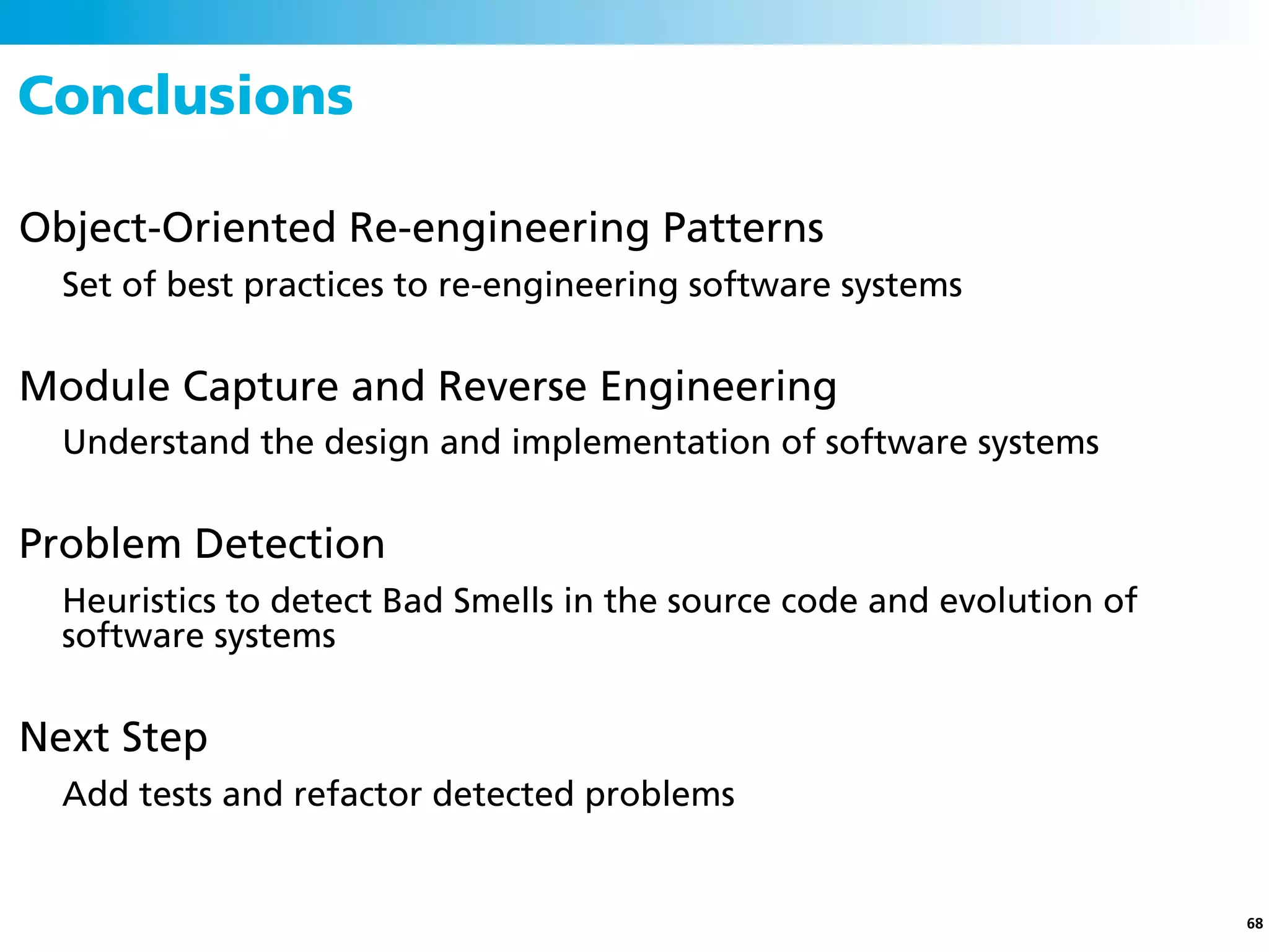 Conclusions

Object-Oriented Re-engineering Patterns
  Set of best practices to re-engineering software systems


Module Capture and Reverse Engineering
  Understand the design and implementation of software systems


Problem Detection
  Heuristics to detect Bad Smells in the source code and evolution of
  software systems


Next Step
  Add tests and refactor detected problems


                                                                        68
 