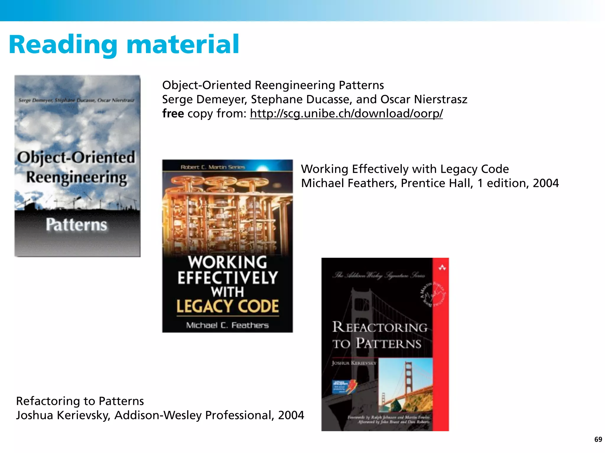 Reading material
                         Object-Oriented Reengineering Patterns
                         Serge Demeyer, Stephane Ducasse, and Oscar Nierstrasz
                         free copy from: http://scg.unibe.ch/download/oorp/



                                                  Working Effectively with Legacy Code
                                                  Michael Feathers, Prentice Hall, 1 edition, 2004




Refactoring to Patterns
Joshua Kerievsky, Addison-Wesley Professional, 2004
                                                                                                     69
 