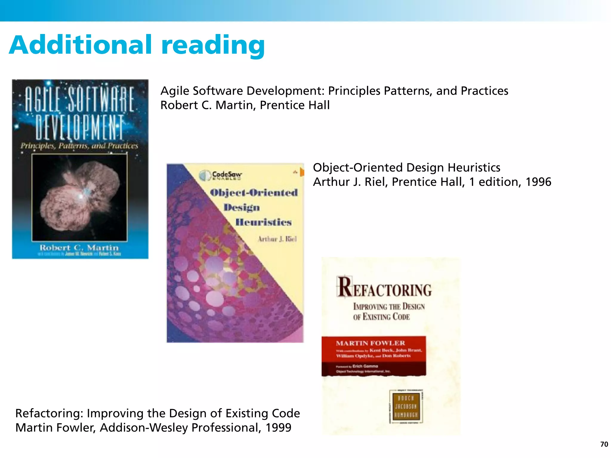 Additional reading
                         Agile Software Development: Principles Patterns, and Practices
                         Robert C. Martin, Prentice Hall




                                                     Object-Oriented Design Heuristics
                                                     Arthur J. Riel, Prentice Hall, 1 edition, 1996




Refactoring: Improving the Design of Existing Code
Martin Fowler, Addison-Wesley Professional, 1999
                                                                                                      70
 