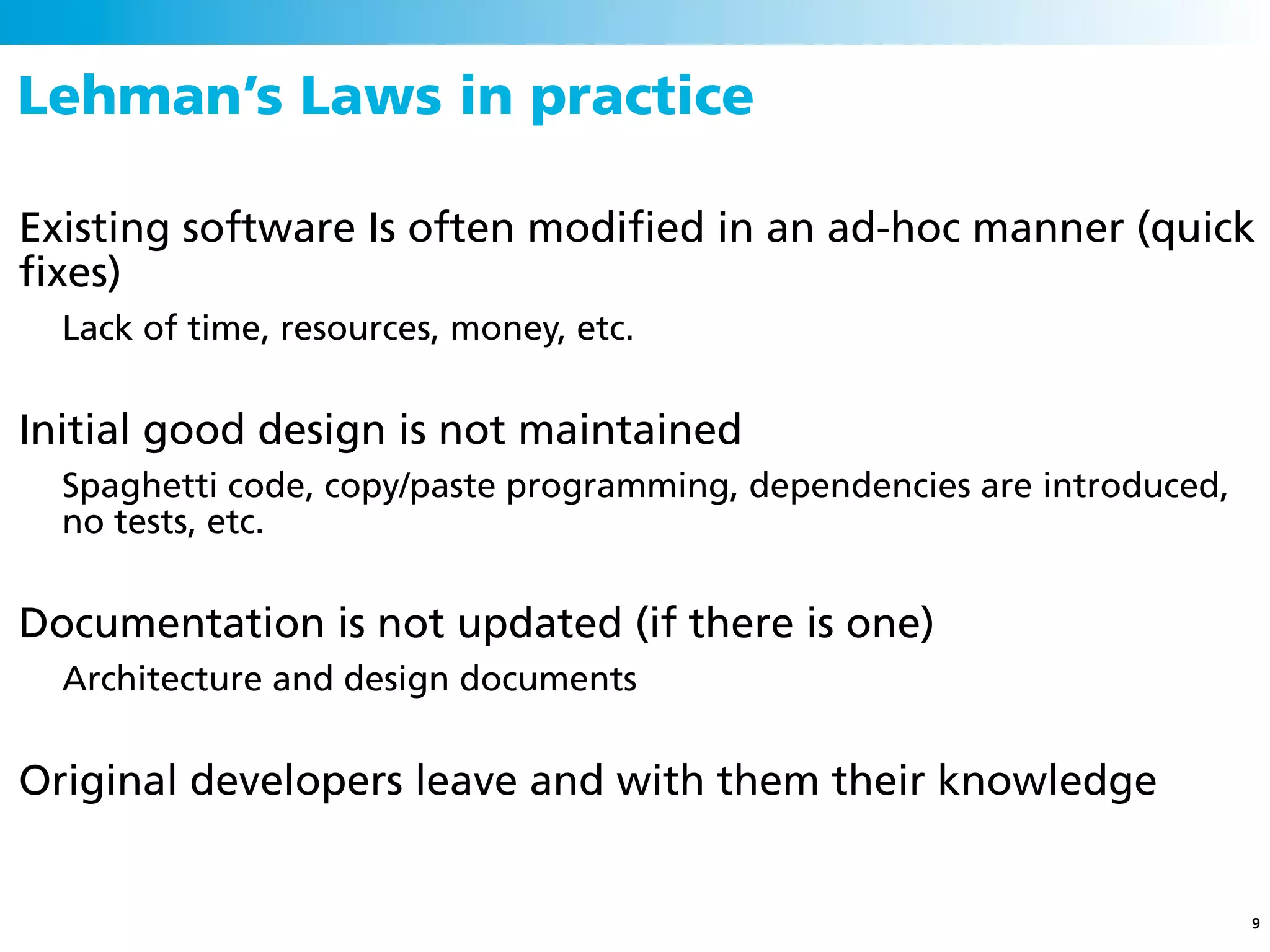 Lehman’s Laws in practice

Existing software Is often modiﬁed in an ad-hoc manner (quick
ﬁxes)
  Lack of time, resources, money, etc.


Initial good design is not maintained
  Spaghetti code, copy/paste programming, dependencies are introduced,
  no tests, etc.


Documentation is not updated (if there is one)
  Architecture and design documents


Original developers leave and with them their knowledge


                                                                         9
 
