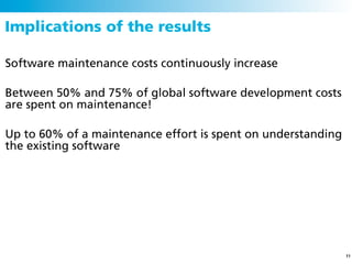 Implications of the results

Software maintenance costs continuously increase

Between 50% and 75% of global software development costs
are spent on maintenance!

Up to 60% of a maintenance effort is spent on understanding
the existing software




                                                              11
 