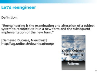 Let’s reengineer

Deﬁnition:

“Reengineering is the examination and alteration of a subject
system to reconstitute it in a new form and the subsequent
implementation of the new form.”

[Demeyer, Ducasse, Nierstrasz]
http://scg.unibe.ch/download/oorp/




                                                                14
 