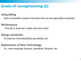 Goals of reengineering (2)

Unbundling
  Split a monolithic system into parts that can be separately marketed


Performance
  “First do it, then do it right, then do it fast”


Design extraction
  To improve maintainability, portability, etc.


Exploitation of New Technology
  I.e., new language features, standards, libraries, etc.



                                                                         17
 