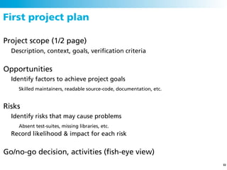 First project plan

Project scope (1/2 page)
  Description, context, goals, veriﬁcation criteria


Opportunities
  Identify factors to achieve project goals
    Skilled maintainers, readable source-code, documentation, etc.


Risks
  Identify risks that may cause problems
    Absent test-suites, missing libraries, etc.
  Record likelihood & impact for each risk


Go/no-go decision, activities (ﬁsh-eye view)
                                                                     32
 