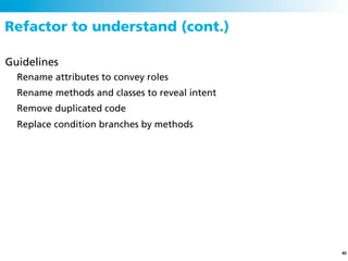 Refactor to understand (cont.)

Guidelines
  Rename attributes to convey roles
  Rename methods and classes to reveal intent
  Remove duplicated code
  Replace condition branches by methods




                                                40
 