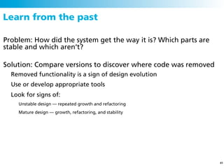 Learn from the past

Problem: How did the system get the way it is? Which parts are
stable and which aren’t?

Solution: Compare versions to discover where code was removed
  Removed functionality is a sign of design evolution
  Use or develop appropriate tools
  Look for signs of:
    Unstable design — repeated growth and refactoring
    Mature design — growth, refactoring, and stability




                                                                 41
 