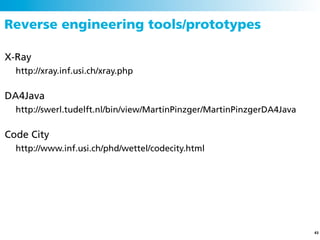 Reverse engineering tools/prototypes

X-Ray
  http://xray.inf.usi.ch/xray.php

DA4Java
  http://swerl.tudelft.nl/bin/view/MartinPinzger/MartinPinzgerDA4Java

Code City
  http://www.inf.usi.ch/phd/wettel/codecity.html




                                                                        43
 