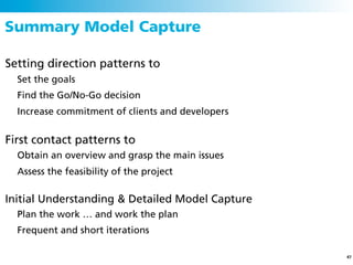 Summary Model Capture

Setting direction patterns to
  Set the goals
  Find the Go/No-Go decision
  Increase commitment of clients and developers


First contact patterns to
  Obtain an overview and grasp the main issues
  Assess the feasibility of the project

Initial Understanding & Detailed Model Capture
  Plan the work … and work the plan
  Frequent and short iterations

                                                  47
 