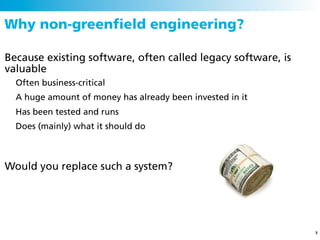 Why non-greenﬁeld engineering?

Because existing software, often called legacy software, is
valuable
  Often business-critical
  A huge amount of money has already been invested in it
  Has been tested and runs
  Does (mainly) what it should do



Would you replace such a system?




                                                              5
 