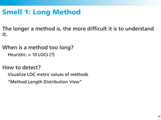 Smell 1: Long Method

The longer a method is, the more difﬁcult it is to understand
it.

When is a method too long?
  Heuristic: > 10 LOCs (?)


How to detect?
  Visualize LOC metric values of methods
  “Method Length Distribution View”




                                                                53
 