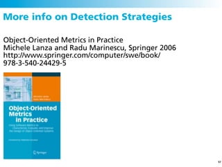 More info on Detection Strategies

Object-Oriented Metrics in Practice
Michele Lanza and Radu Marinescu, Springer 2006
http://www.springer.com/computer/swe/book/
978-3-540-24429-5




                                                  57
 