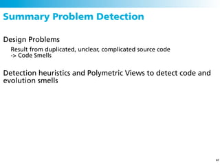 Summary Problem Detection

Design Problems
  Result from duplicated, unclear, complicated source code
  -> Code Smells


Detection heuristics and Polymetric Views to detect code and
evolution smells




                                                               67
 