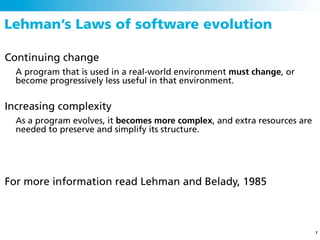 Lehman’s Laws of software evolution

Continuing change
  A program that is used in a real-world environment must change, or
  become progressively less useful in that environment.


Increasing complexity
  As a program evolves, it becomes more complex, and extra resources are
  needed to preserve and simplify its structure.




For more information read Lehman and Belady, 1985



                                                                           7
 