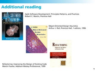 Additional reading
                         Agile Software Development: Principles Patterns, and Practices
                         Robert C. Martin, Prentice Hall




                                                     Object-Oriented Design Heuristics
                                                     Arthur J. Riel, Prentice Hall, 1 edition, 1996




Refactoring: Improving the Design of Existing Code
Martin Fowler, Addison-Wesley Professional, 1999
                                                                                                      70
 