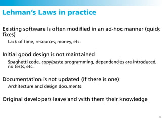 Lehman’s Laws in practice

Existing software Is often modiﬁed in an ad-hoc manner (quick
ﬁxes)
  Lack of time, resources, money, etc.


Initial good design is not maintained
  Spaghetti code, copy/paste programming, dependencies are introduced,
  no tests, etc.


Documentation is not updated (if there is one)
  Architecture and design documents


Original developers leave and with them their knowledge


                                                                         9
 