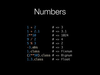 Numbers
1 + 2           #   =>   3
1 + 2.1         #   =>   3.1
2**10           #   =>   1024
9 / 2           #   =>   4
5 % 3           #   =>   2
-3.abs          #   =>   3
1.class         #   =>   Fixnum
(2**50).class   #   =>   Bignum
1.3.class       #   =>   Float
 