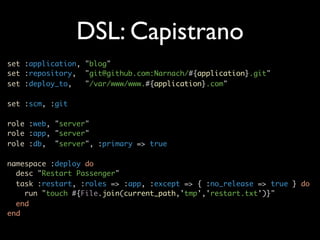 DSL: Capistrano
set :application, "blog"
set :repository, "git@github.com:Narnach/#{application}.git"
set :deploy_to,   "/var/www/www.#{application}.com"

set :scm, :git

role :web, "server"
role :app, "server"
role :db, "server", :primary => true

namespace :deploy do
  desc "Restart Passenger"
  task :restart, :roles => :app, :except => { :no_release => true } do
    run "touch #{File.join(current_path,'tmp','restart.txt')}"
  end
end
 