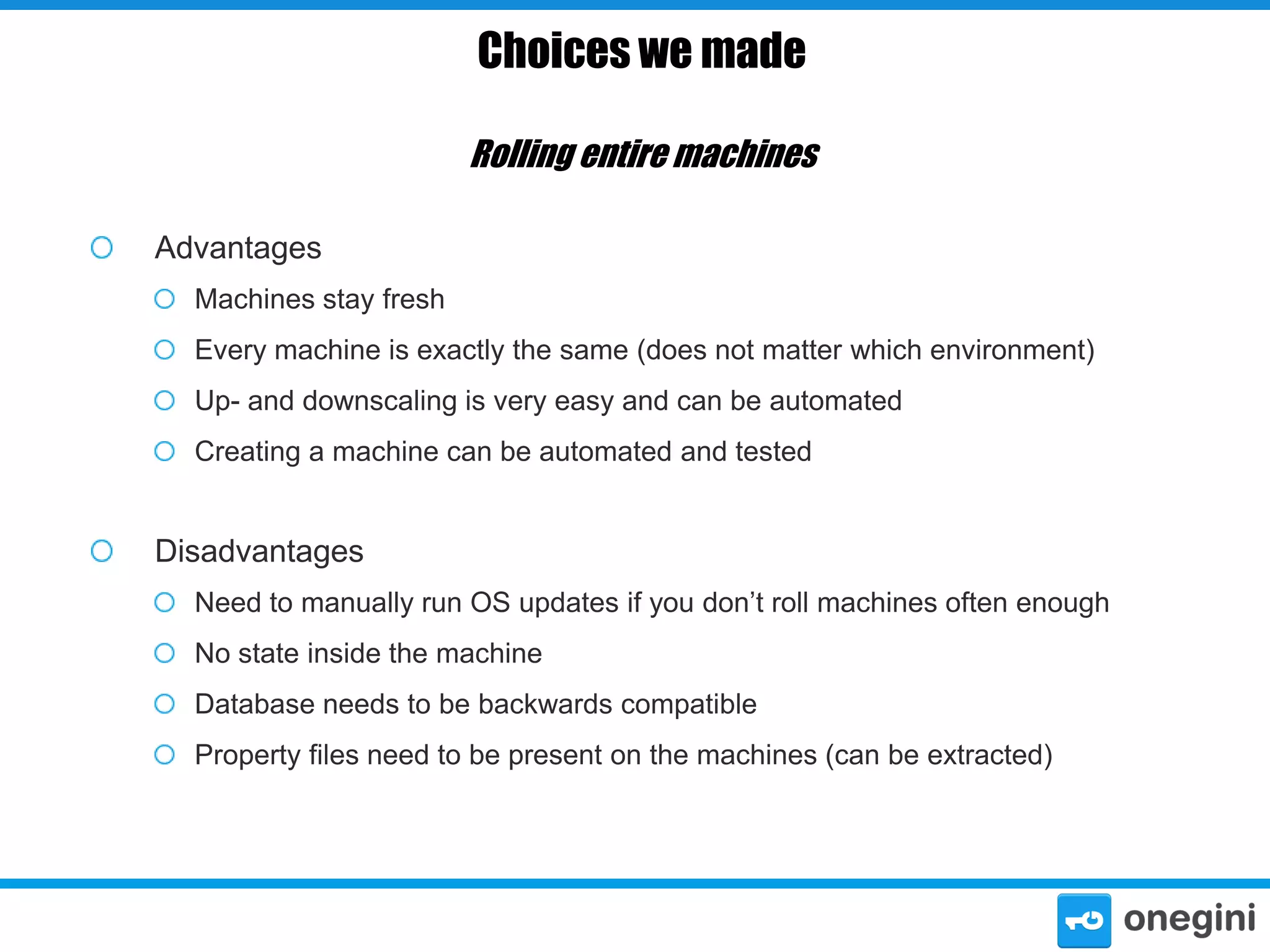 Choices we made
Rolling entire machines
Advantages
Machines stay fresh
Every machine is exactly the same (does not matter which environment)
Up- and downscaling is very easy and can be automated
Creating a machine can be automated and tested

Disadvantages
Need to manually run OS updates if you don’t roll machines often enough
No state inside the machine
Database needs to be backwards compatible

Property files need to be present on the machines (can be extracted)

 