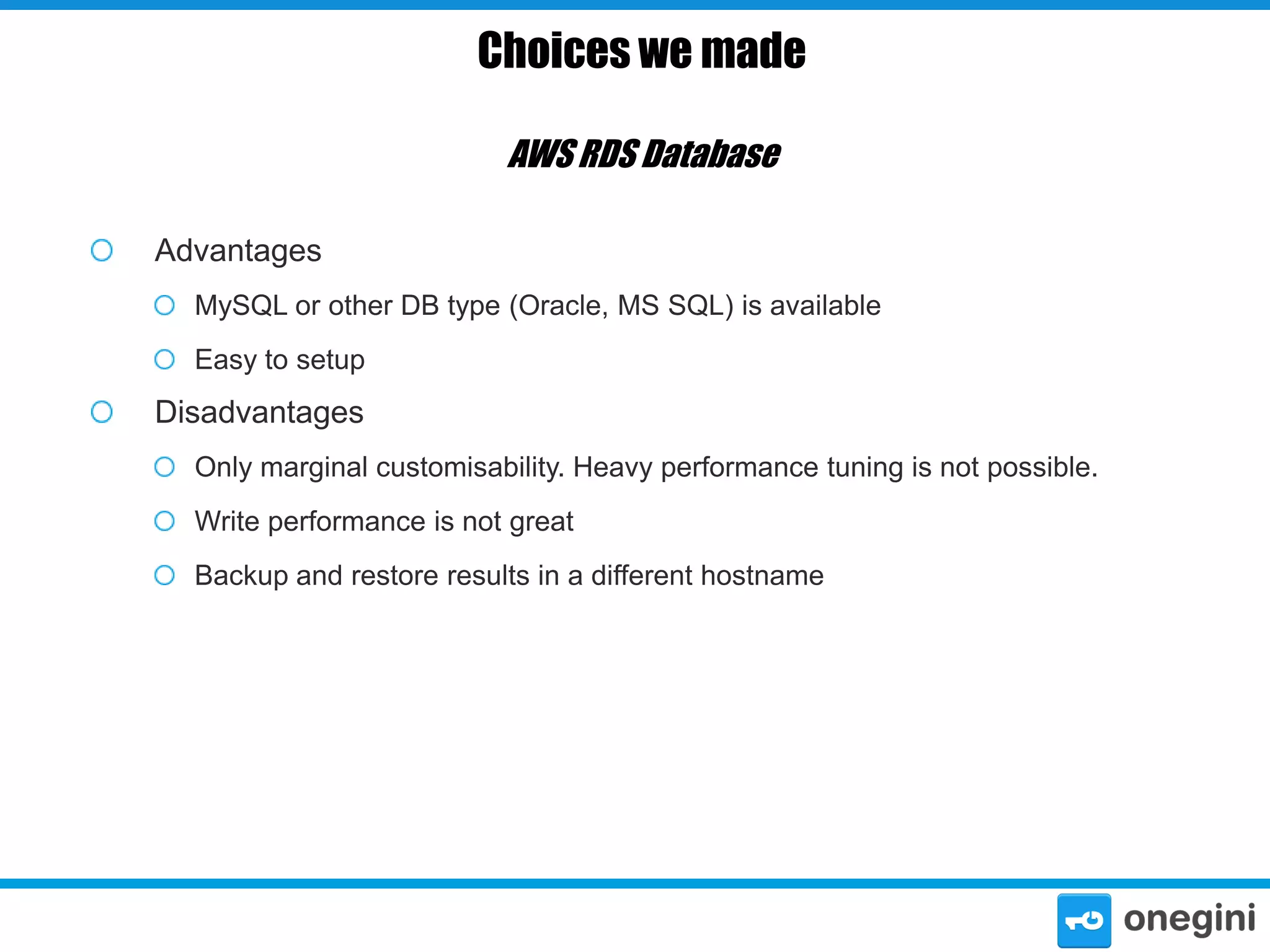 Choices we made
AWS RDS Database
Advantages
MySQL or other DB type (Oracle, MS SQL) is available
Easy to setup

Disadvantages
Only marginal customisability. Heavy performance tuning is not possible.
Write performance is not great
Backup and restore results in a different hostname

 