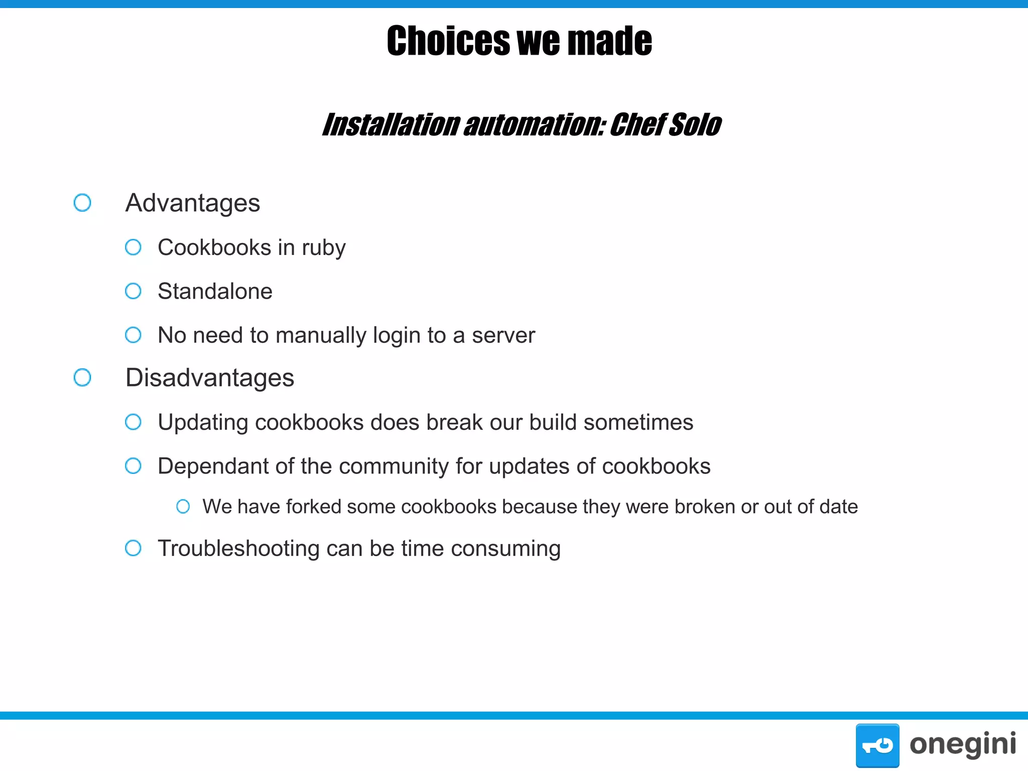 Choices we made
Installation automation: Chef Solo
Advantages
Cookbooks in ruby
Standalone
No need to manually login to a server

Disadvantages
Updating cookbooks does break our build sometimes
Dependant of the community for updates of cookbooks
We have forked some cookbooks because they were broken or out of date

Troubleshooting can be time consuming

 