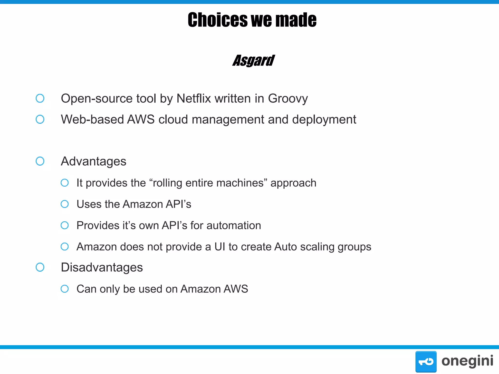 Choices we made
Asgard
Open-source tool by Netflix written in Groovy
Web-based AWS cloud management and deployment
Advantages
It provides the “rolling entire machines” approach
Uses the Amazon API’s
Provides it’s own API’s for automation
Amazon does not provide a UI to create Auto scaling groups

Disadvantages
Can only be used on Amazon AWS

 