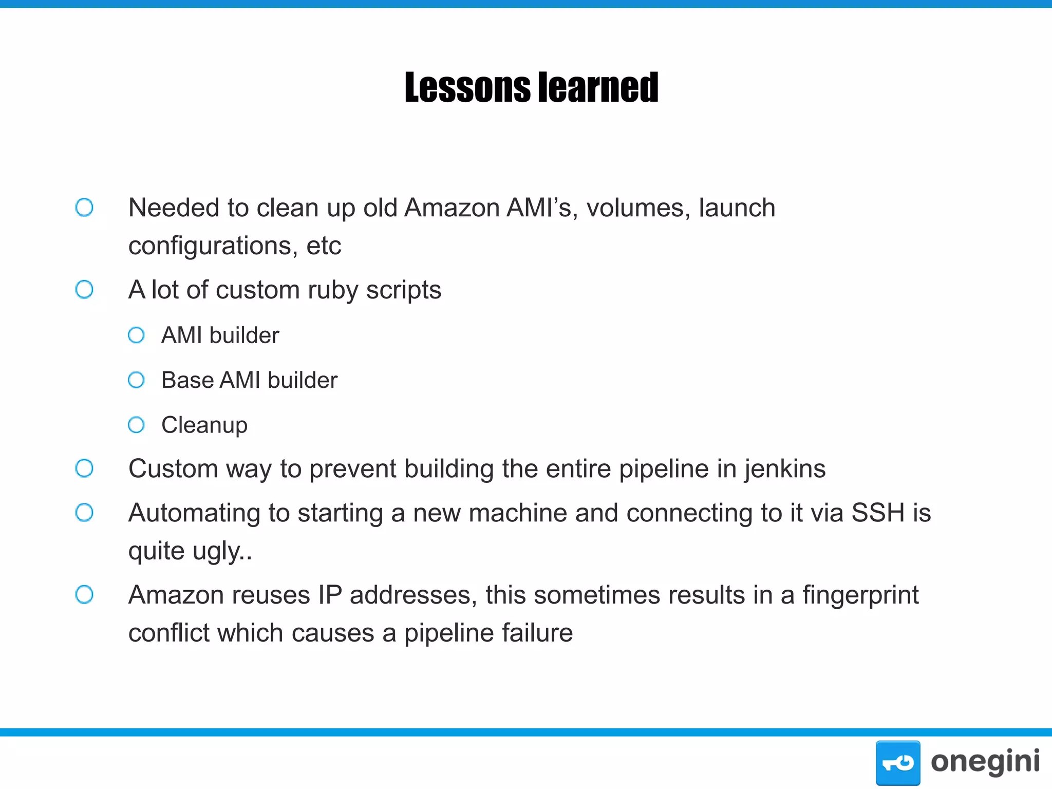Lessons learned
Needed to clean up old Amazon AMI’s, volumes, launch
configurations, etc
A lot of custom ruby scripts
AMI builder
Base AMI builder
Cleanup

Custom way to prevent building the entire pipeline in jenkins
Automating to starting a new machine and connecting to it via SSH is
quite ugly..
Amazon reuses IP addresses, this sometimes results in a fingerprint
conflict which causes a pipeline failure

 