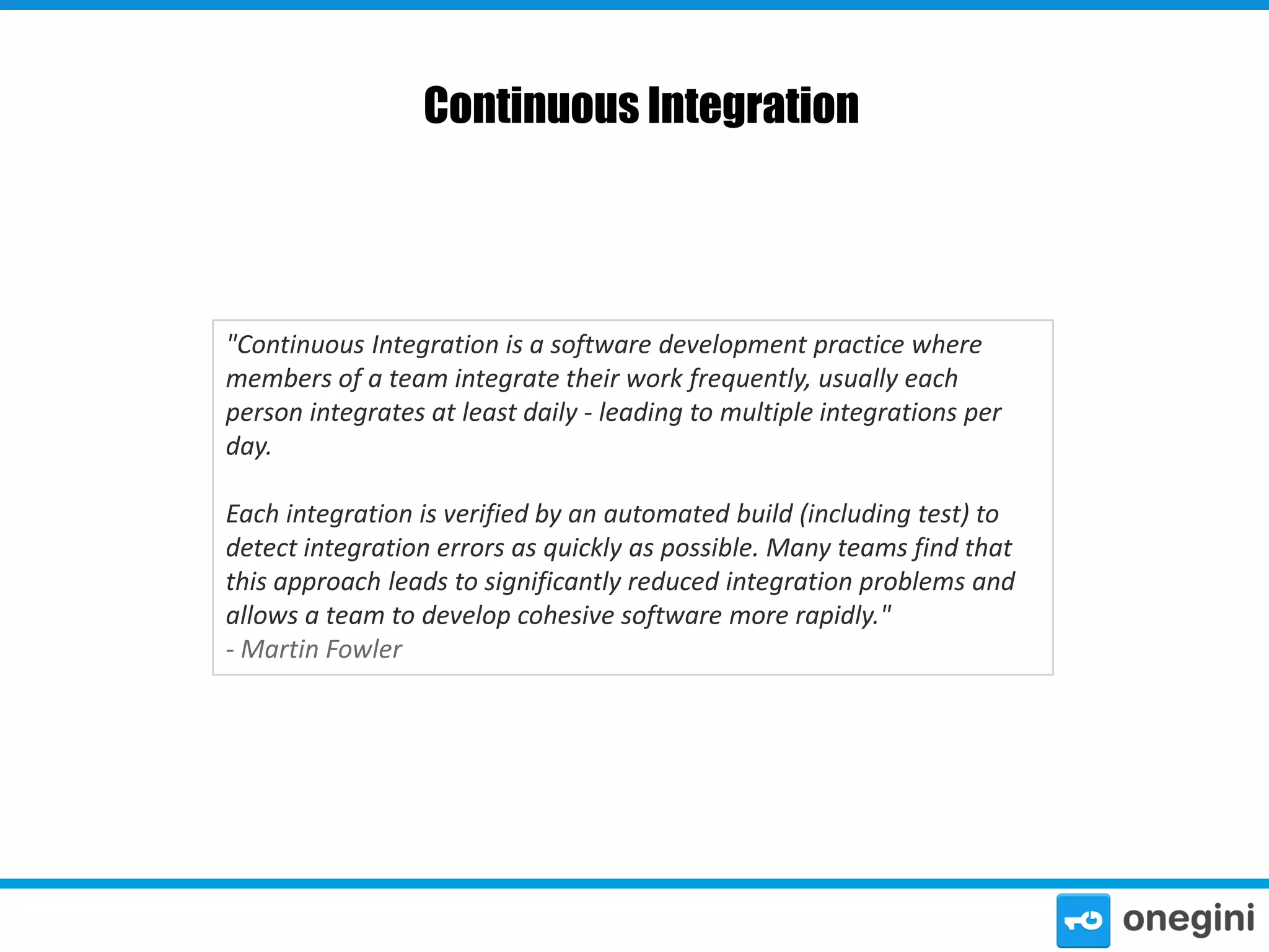 Continuous Integration

"Continuous Integration is a software development practice where
members of a team integrate their work frequently, usually each
person integrates at least daily - leading to multiple integrations per
day.
Each integration is verified by an automated build (including test) to
detect integration errors as quickly as possible. Many teams find that
this approach leads to significantly reduced integration problems and
allows a team to develop cohesive software more rapidly."
- Martin Fowler

 