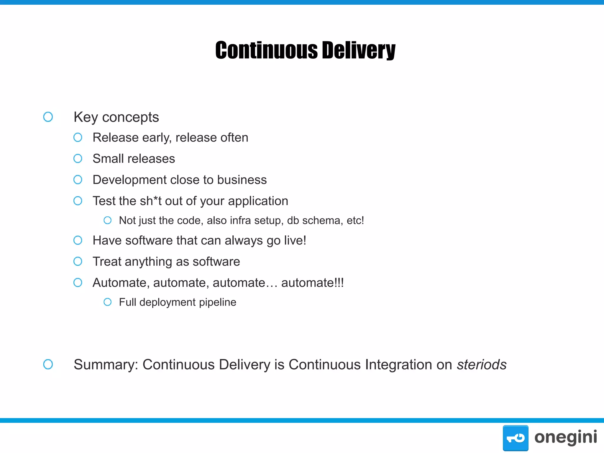 Continuous Delivery
Key concepts
Release early, release often

Small releases
Development close to business
Test the sh*t out of your application
Not just the code, also infra setup, db schema, etc!

Have software that can always go live!

Treat anything as software
Automate, automate, automate… automate!!!
Full deployment pipeline

Summary: Continuous Delivery is Continuous Integration on steriods

 