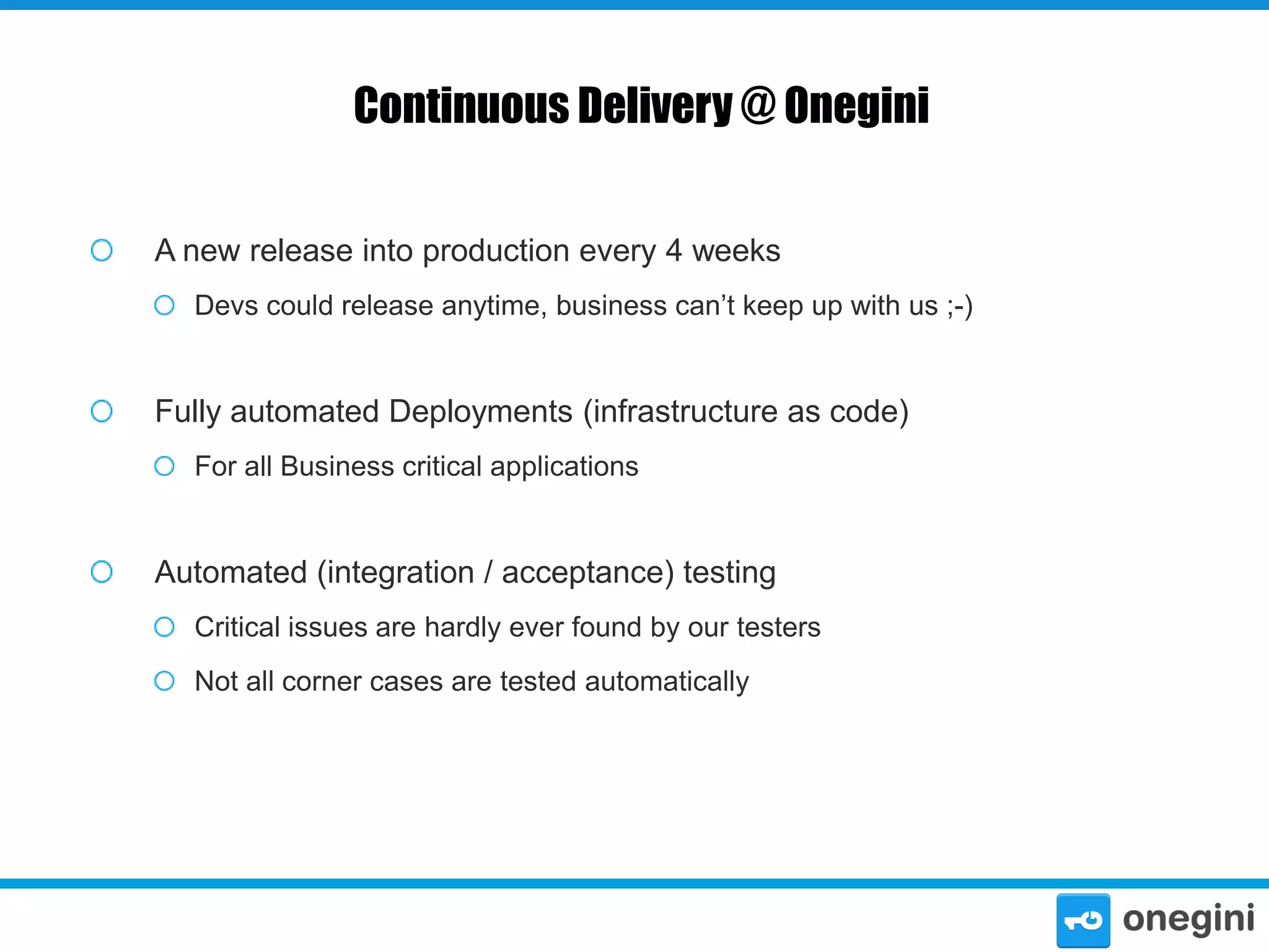 Continuous Delivery @ Onegini
A new release into production every 4 weeks
Devs could release anytime, business can’t keep up with us ;-)

Fully automated Deployments (infrastructure as code)
For all Business critical applications

Automated (integration / acceptance) testing
Critical issues are hardly ever found by our testers
Not all corner cases are tested automatically

 