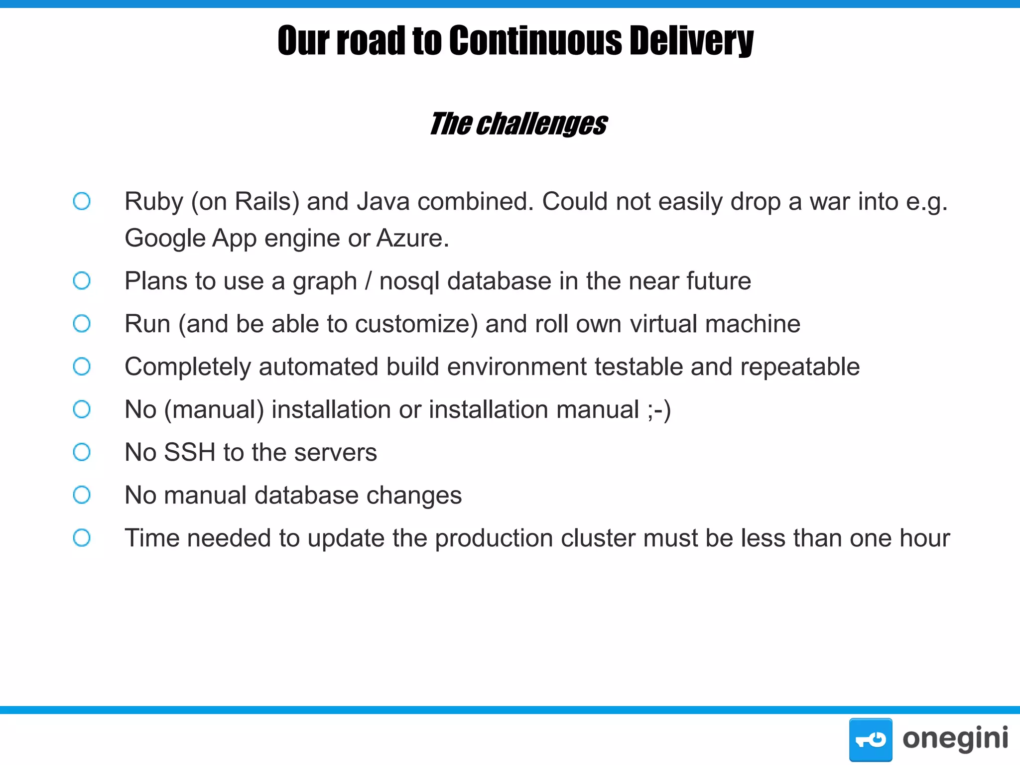 Our road to Continuous Delivery
The challenges
Ruby (on Rails) and Java combined. Could not easily drop a war into e.g.
Google App engine or Azure.
Plans to use a graph / nosql database in the near future
Run (and be able to customize) and roll own virtual machine
Completely automated build environment testable and repeatable
No (manual) installation or installation manual ;-)
No SSH to the servers
No manual database changes
Time needed to update the production cluster must be less than one hour

 