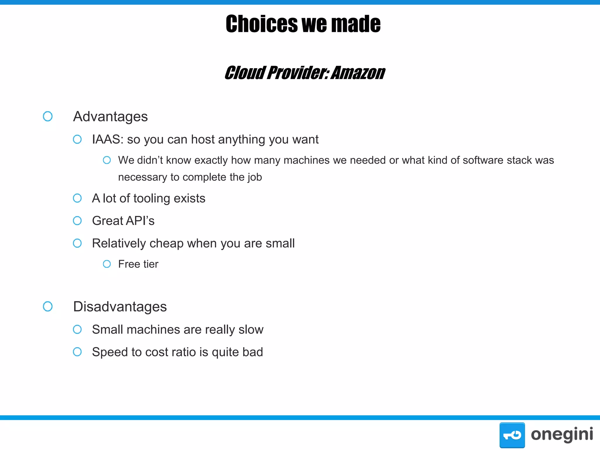 Choices we made
Cloud Provider: Amazon
Advantages
IAAS: so you can host anything you want
We didn’t know exactly how many machines we needed or what kind of software stack was
necessary to complete the job

A lot of tooling exists
Great API’s
Relatively cheap when you are small
Free tier

Disadvantages
Small machines are really slow
Speed to cost ratio is quite bad

 