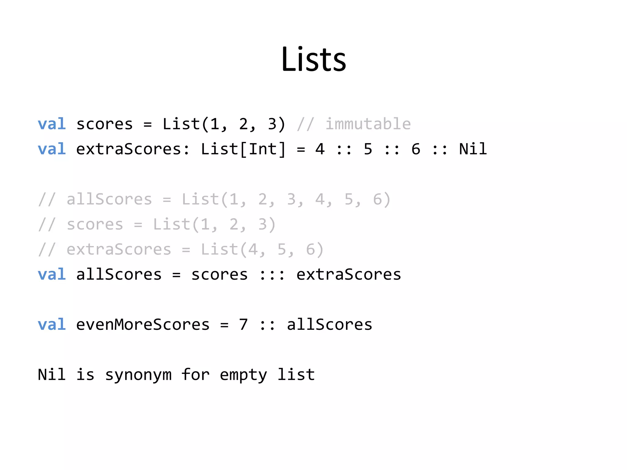 Listsvalscores = List(1, 2, 3) // immutablevalextraScores: List[Int] = 4 :: 5 :: 6 :: Nil// allScores = List(1, 2, 3, 4, 5, 6)// scores = List(1, 2, 3)// extraScores = List(4, 5, 6)valallScores = scores ::: extraScoresvalevenMoreScores = 7 :: allScoresNil is synonym for empty list