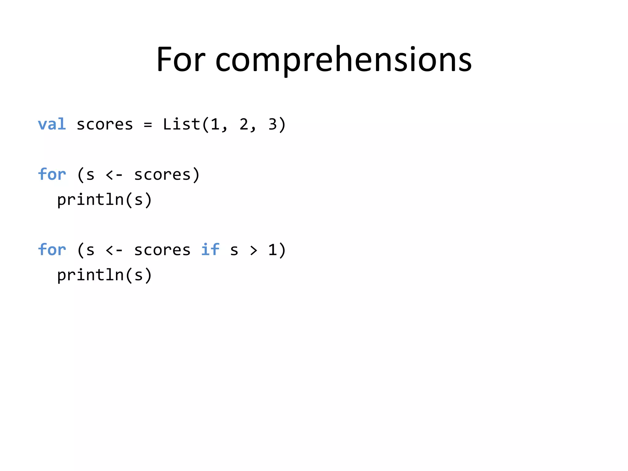 For comprehensionsvalscores = List(1, 2, 3)for (s &lt;- scores)println(s)for (s &lt;- scores if s &gt; 1)println(s)