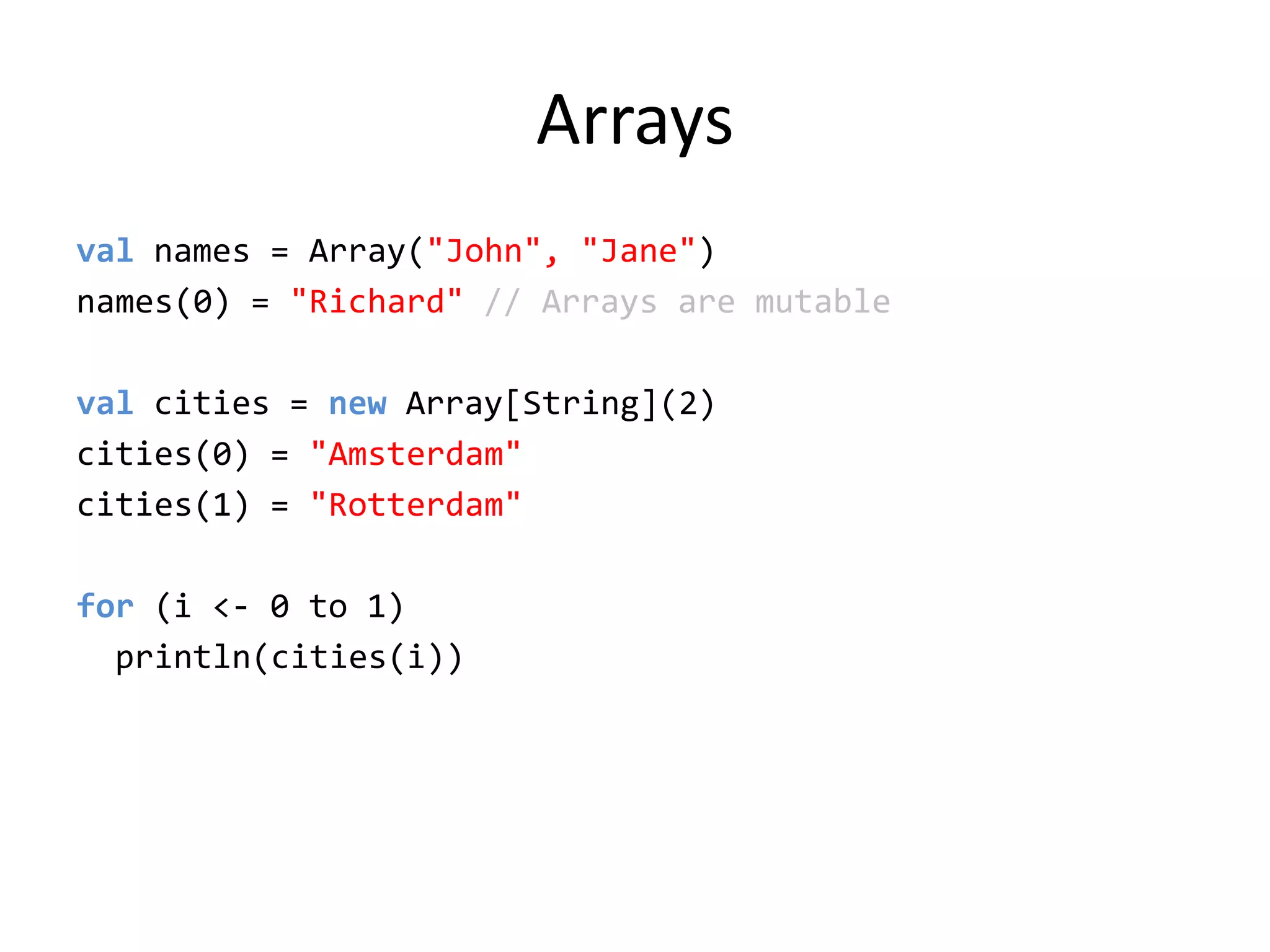 Arraysvalnames = Array(&quot;John&quot;, &quot;Jane&quot;)names(0) = &quot;Richard&quot; // Arrays are mutableval cities = new Array[String](2)cities(0) = &quot;Amsterdam&quot;cities(1) = &quot;Rotterdam&quot;for (i &lt;- 0 to 1)println(cities(i))