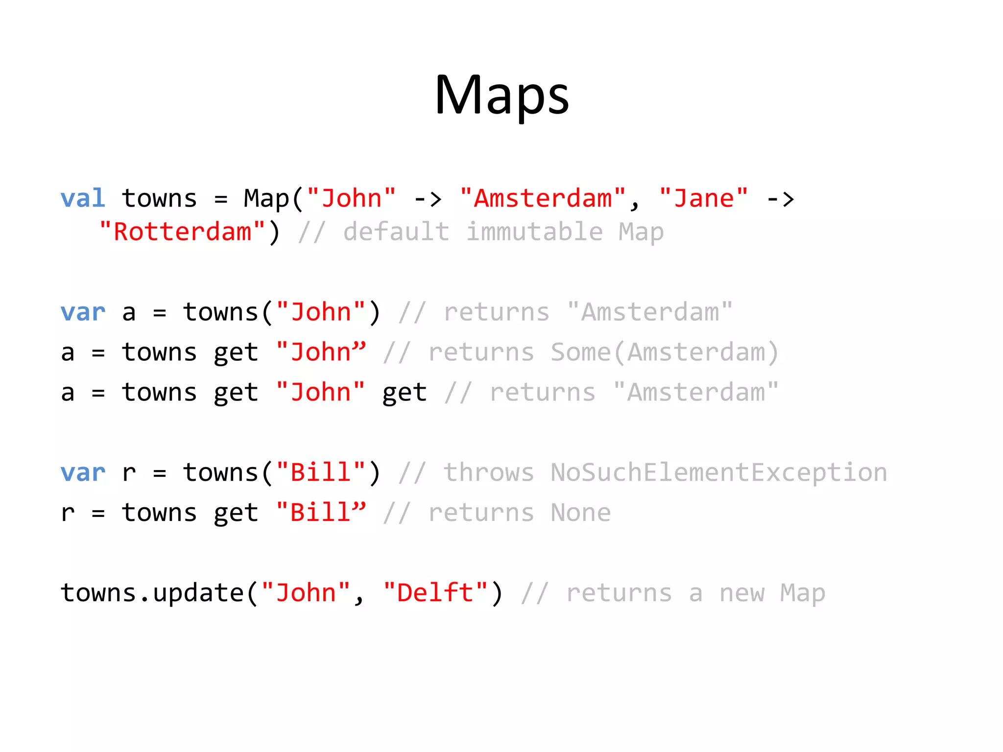 Mapsvaltowns = Map(&quot;John&quot; -&gt; &quot;Amsterdam&quot;, &quot;Jane&quot; -&gt; &quot;Rotterdam&quot;) // default immutable Mapvar a = towns(&quot;John&quot;) // returns &quot;Amsterdam&quot;a = towns get &quot;John”// returns Some(Amsterdam)a = towns get &quot;John&quot;get // returns &quot;Amsterdam&quot;var r = towns(&quot;Bill&quot;) // throws NoSuchElementExceptionr = towns get &quot;Bill”// returns Nonetowns.update(&quot;John&quot;, &quot;Delft&quot;) // returns a new Map