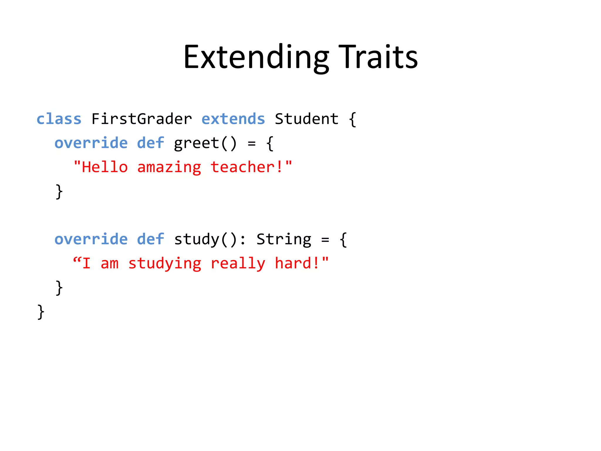 Extending Traitsclass FirstGrader extends Student {  override def greet() = {&quot;Hello amazing teacher!&quot;  }  override def study(): String = {“I am studying really hard!&quot;  }}
