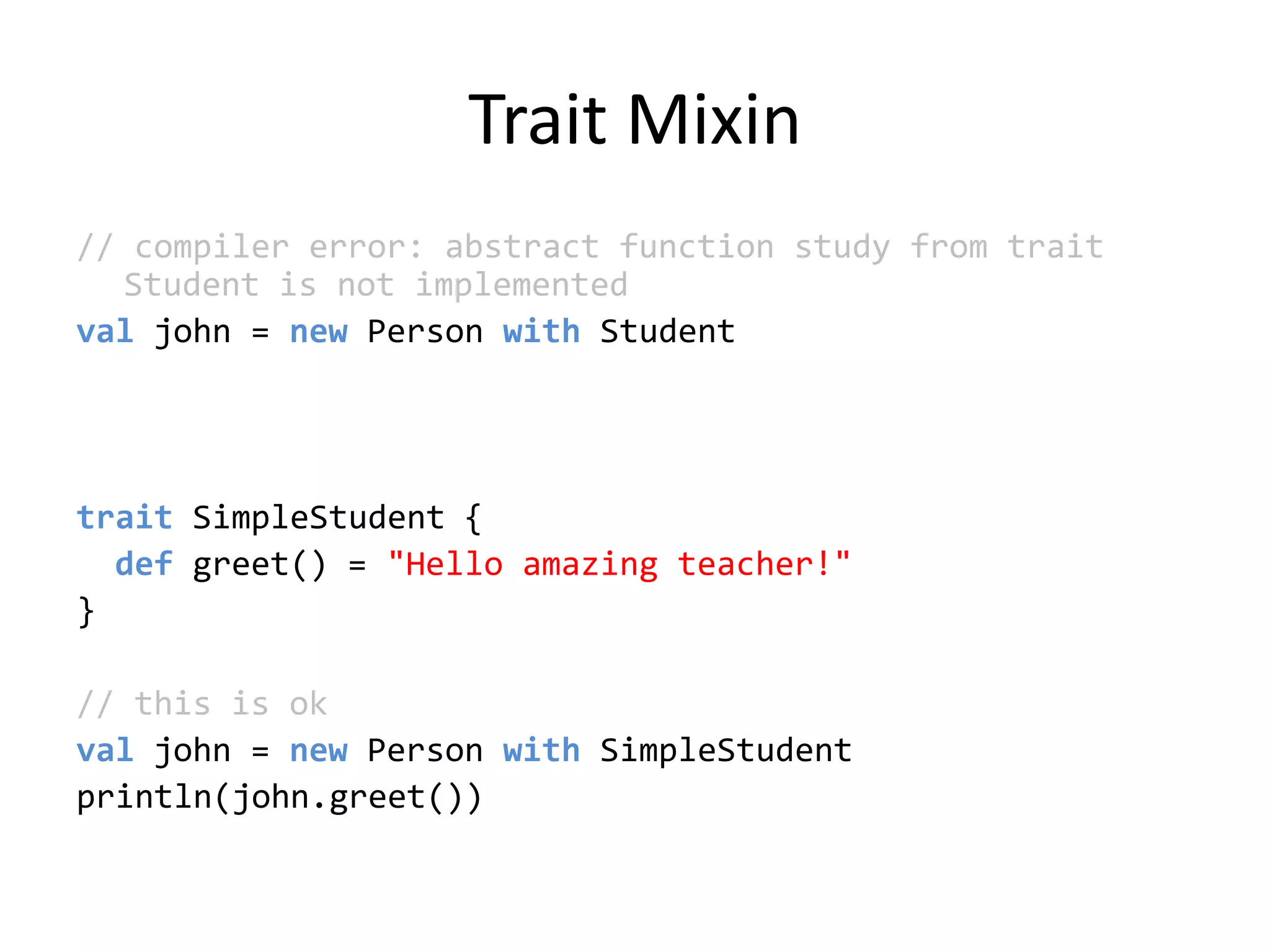 Trait Mixin// compiler error: abstract function study from trait Student is not implementedvaljohn = new Person with StudenttraitSimpleStudent {def greet() = &quot;Hello amazing teacher!&quot;}// this is okval john = new Person withSimpleStudentprintln(john.greet())