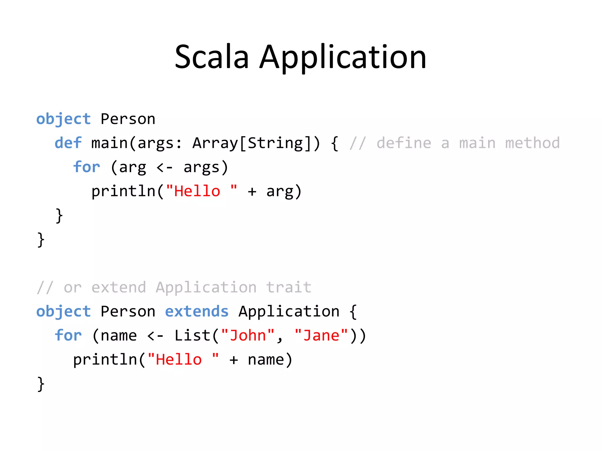 Scala Applicationobject Person  def main(args: Array[String]) { // define a main method    for (arg &lt;- args)println(&quot;Hello &quot; + arg)  }}// or extend Application traitobject Person extends Application {   for (name &lt;- List(&quot;John&quot;, &quot;Jane&quot;)) println(&quot;Hello &quot; + name)}