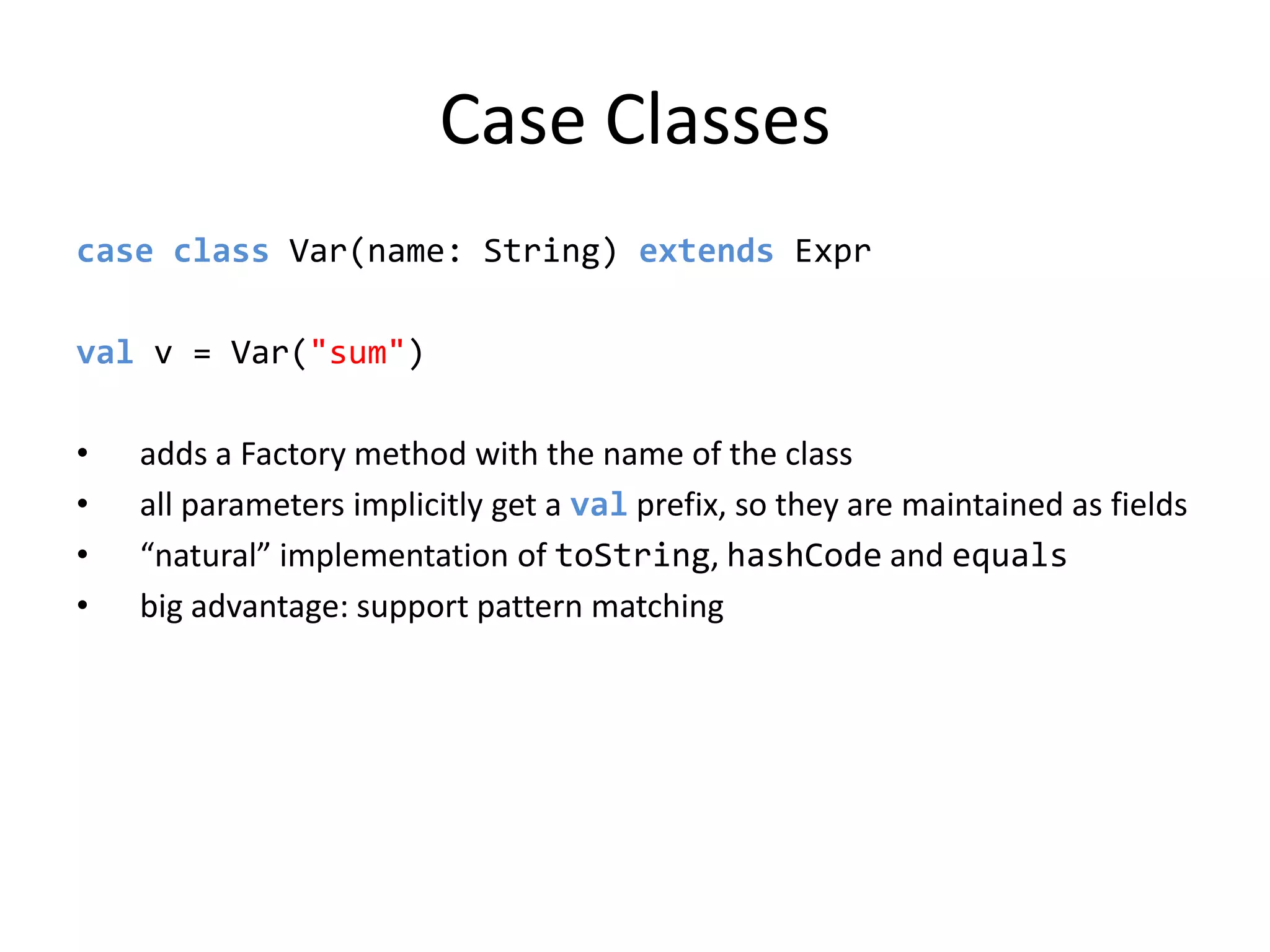 Case Classescase class Var(name: String) extendsExprval v = Var(&quot;sum&quot;)adds a Factory method with the name of the classall parameters implicitly get a val prefix, so they are maintained as fields“natural” implementation of toString, hashCode and equalsbig advantage: support pattern matching