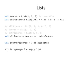 Listsvalscores = List(1, 2, 3) // immutablevalextraScores: List[Int] = 4 :: 5 :: 6 :: Nil// allScores = List(1, 2, 3, 4, 5, 6)// scores = List(1, 2, 3)// extraScores = List(4, 5, 6)valallScores = scores ::: extraScoresvalevenMoreScores = 7 :: allScoresNil is synonym for empty list