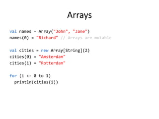 Arraysvalnames = Array(&quot;John&quot;, &quot;Jane&quot;)names(0) = &quot;Richard&quot; // Arrays are mutableval cities = new Array[String](2)cities(0) = &quot;Amsterdam&quot;cities(1) = &quot;Rotterdam&quot;for (i &lt;- 0 to 1)println(cities(i))