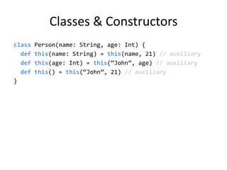 Classes & Constructorsclass Person(name: String, age: Int) {def this(name: String) = this(name, 21) // auxiliarydef this(age: Int) = this(“John”, age) // auxiliarydef this() = this(“John”, 21) // auxiliary}