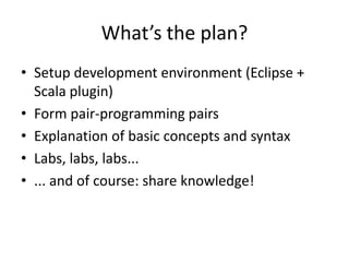 What’s the plan?Setup development environment (Eclipse + Scalaplugin)Form pair-programming pairsExplanation of basic concepts and syntaxLabs, labs, labs...... and of course: share knowledge!