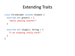 Extending Traitsclass FirstGrader extends Student {  override def greet() = {&quot;Hello amazing teacher!&quot;  }  override def study(): String = {“I am studying really hard!&quot;  }}