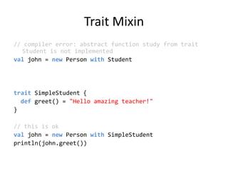 Trait Mixin// compiler error: abstract function study from trait Student is not implementedvaljohn = new Person with StudenttraitSimpleStudent {def greet() = &quot;Hello amazing teacher!&quot;}// this is okval john = new Person withSimpleStudentprintln(john.greet())