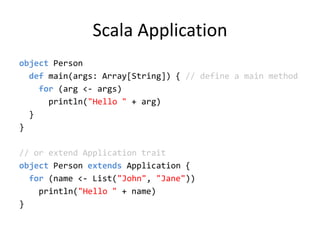Scala Applicationobject Person  def main(args: Array[String]) { // define a main method    for (arg &lt;- args)println(&quot;Hello &quot; + arg)  }}// or extend Application traitobject Person extends Application {   for (name &lt;- List(&quot;John&quot;, &quot;Jane&quot;)) println(&quot;Hello &quot; + name)}