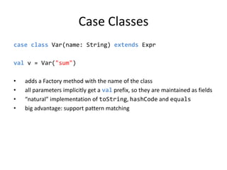 Case Classescase class Var(name: String) extendsExprval v = Var(&quot;sum&quot;)adds a Factory method with the name of the classall parameters implicitly get a val prefix, so they are maintained as fields“natural” implementation of toString, hashCode and equalsbig advantage: support pattern matching