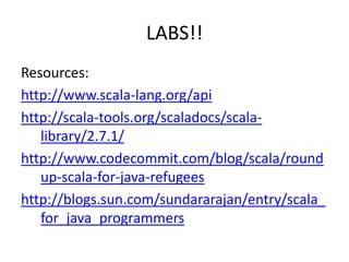 LABS!!Resources:http://www.scala-lang.org/apihttp://scala-tools.org/scaladocs/scala-library/2.7.1/http://www.codecommit.com/blog/scala/roundup-scala-for-java-refugeeshttp://blogs.sun.com/sundararajan/entry/scala_for_java_programmers