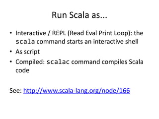 Run Scala as...Interactive / REPL (Read Eval Print Loop): the scala command starts an interactive shellAs scriptCompiled: scalac command compiles Scala codeSee: http://www.scala-lang.org/node/166
